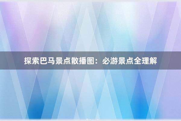 探索巴马景点散播图：必游景点全理解